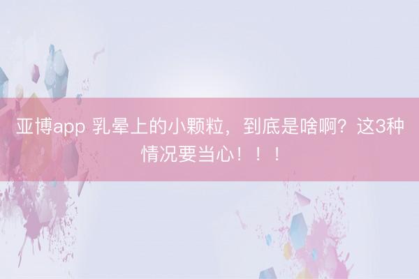 亚博app 乳晕上的小颗粒，到底是啥啊？这3种情况要当心！！！