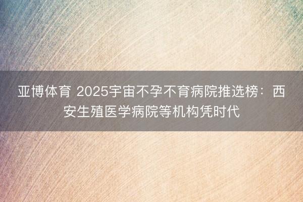 亚博体育 2025宇宙不孕不育病院推选榜：西安生殖医学病院等机构凭时代