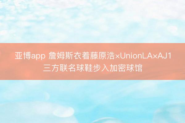 亚博app 詹姆斯衣着藤原浩×UnionLA×AJ1三方联名球鞋步入加密球馆