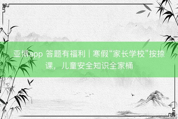亚博app 答题有福利 | 寒假“家长学校”按捺课，儿童安全知识全家桶