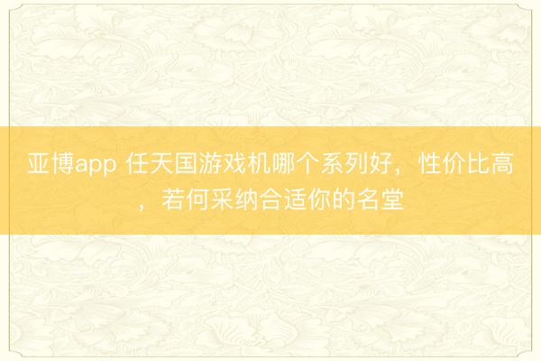 亚博app 任天国游戏机哪个系列好,性价比高,若何采纳合适你的名堂