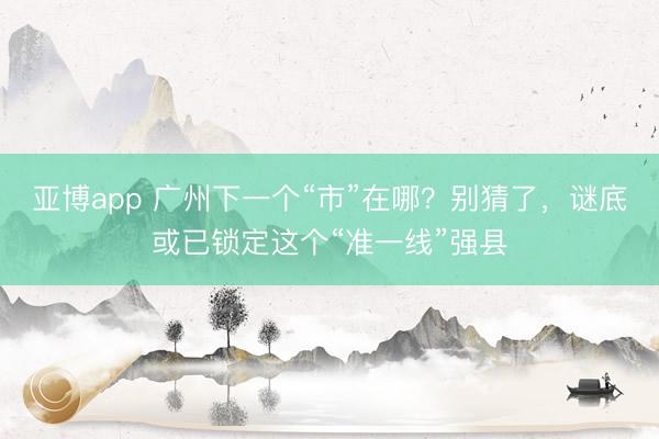 亚博app 广州下一个“市”在哪？别猜了，谜底或已锁定这个“准一线”强县