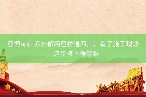 亚博app 赤水修两座桥通四川，看了施工现场，<a href=