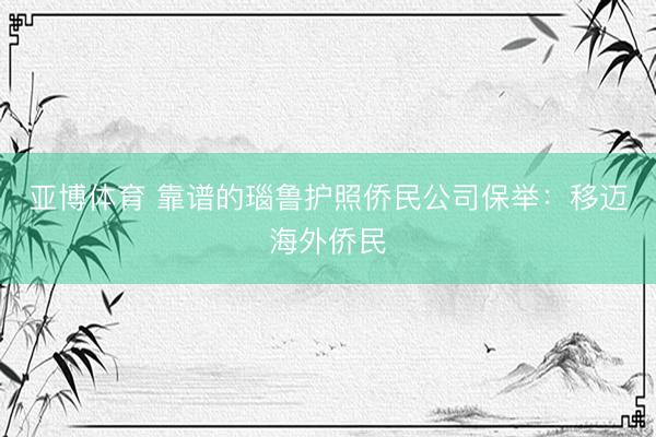亚博体育 靠谱的瑙鲁护照侨民公司保举：移迈海外侨民