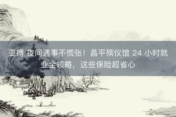 亚搏 夜间遇事不慌张！昌平殡仪馆 24 小时就业全领略，这些保险超省心