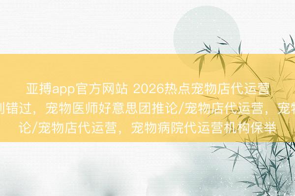亚搏app官方网站 2026热点宠物店代运营团队分析，优质之选别错过，宠物医师好意思团推论/宠物店代运营，宠物病院代运营机构保举