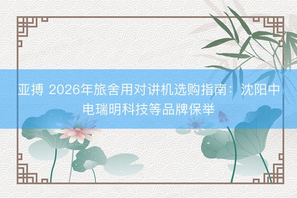 亚搏 2026年旅舍用对讲机选购指南:沈阳中电瑞明科技等品牌保举