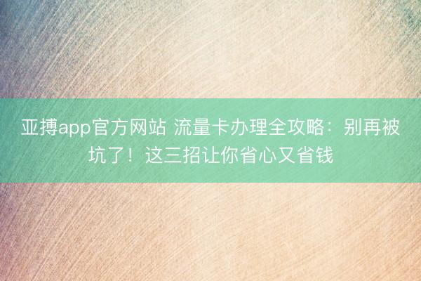亚搏app官方网站 流量卡办理全攻略：别再被坑了！这三招让你省心又省钱
