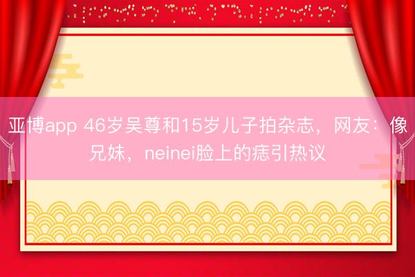 亚博app 46岁吴尊和15岁儿子拍杂志，网友：像兄妹，neinei脸上的痣引热议