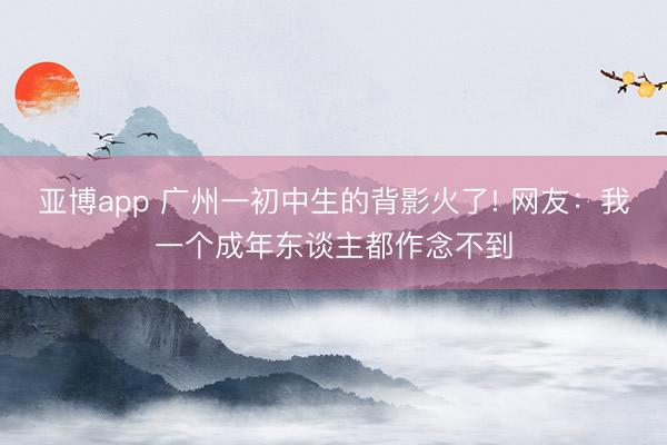 亚博app 广州一初中生的背影火了! 网友：我一个成年东谈主都作念不到