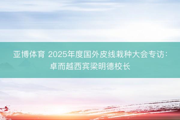 亚博体育 2025年度国外皮线栽种大会专访：卓而越西宾梁明德校长