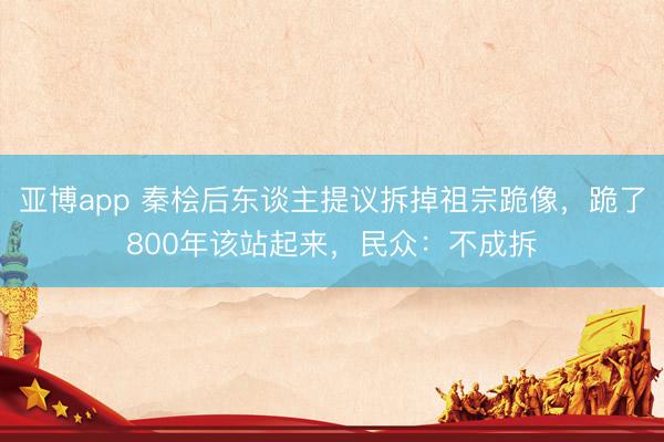 亚博app 秦桧后东谈主提议拆掉祖宗跪像,跪了800年该站起来,民众:不成拆