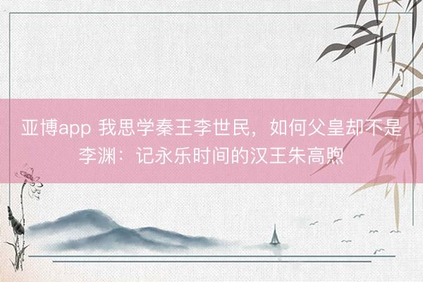 亚博app 我思学秦王李世民，如何父皇却不是李渊：记永乐时间的汉王朱高煦