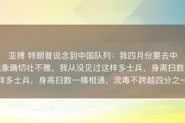 亚搏 特朗普说念到中国队列:我四月份要去中国前次我去中国,那现象确切壮不雅,我从没见过这样多士兵,身高扫数一模相通,流毒不跨越四分之一英寸