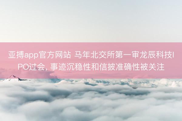 亚搏app官方网站 马年北交所第一审龙辰科技IPO过会， 事迹沉稳性和信披准确性被关注