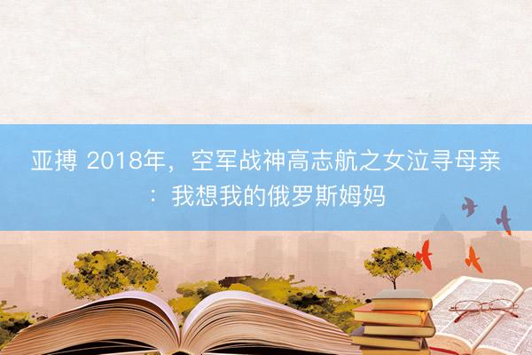 亚搏 2018年,空军战神高志航之女泣寻母亲:我想我的俄罗斯姆妈
