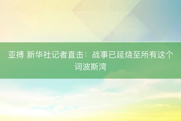 亚搏 新华社记者直击：战事已延烧至所有这个词波斯湾