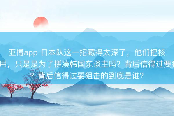 亚博app 日本队这一招藏得太深了,他们把核火器捂到当今才用,只是是为了拼凑韩国东谈主吗?背后信得过要狙击的到底是谁?