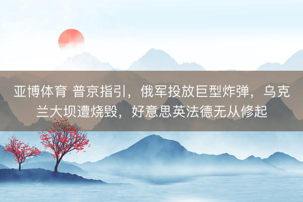 亚博体育 普京指引,俄军投放巨型炸弹,乌克兰大坝遭烧毁,好意思英法德无从修起