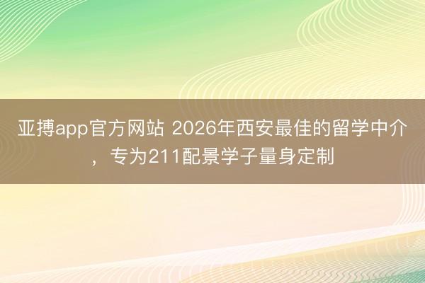 亚搏app官方网站 2026年西安最佳的留学中介，专为211配景学子量身定制