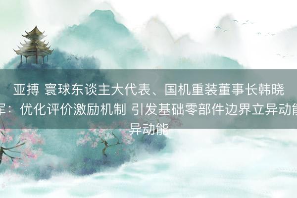 亚搏 寰球东谈主大代表、国机重装董事长韩晓军：优化评价激励机制 引发基础零部件边界立异动能